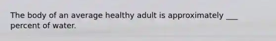 The body of an average healthy adult is approximately ___ percent of water.