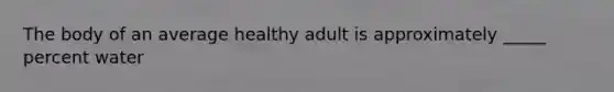 The body of an average healthy adult is approximately _____ percent water