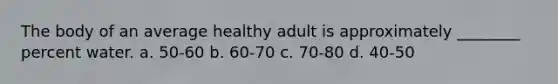 The body of an average healthy adult is approximately ________ percent water. a. 50-60 b. 60-70 c. 70-80 d. 40-50