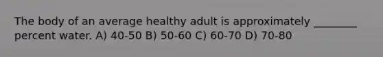 The body of an average healthy adult is approximately ________ percent water. A) 40-50 B) 50-60 C) 60-70 D) 70-80