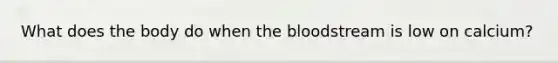 What does the body do when the bloodstream is low on calcium?