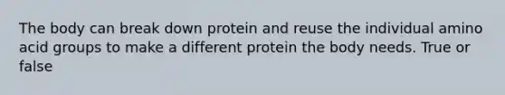 The body can break down protein and reuse the individual amino acid groups to make a different protein the body needs. True or false