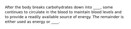 After the body breaks carbohydrates down into ____, some continues to circulate in the blood to maintain blood levels and to provide a readily available source of energy. The remainder is either used as energy or ____.