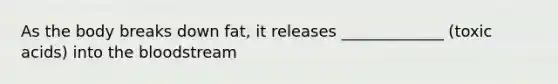 As the body breaks down fat, it releases _____________ (toxic acids) into the bloodstream