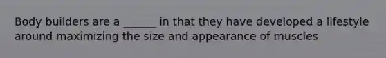 Body builders are a ______ in that they have developed a lifestyle around maximizing the size and appearance of muscles