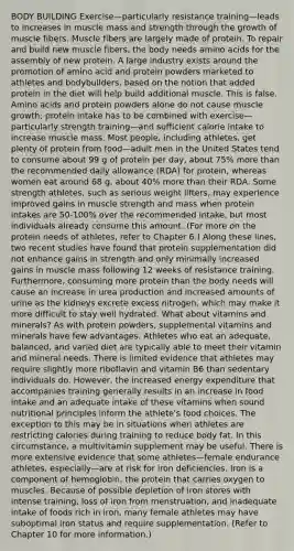 BODY BUILDING Exercise—particularly resistance training—leads to increases in muscle mass and strength through the growth of muscle fibers. Muscle fibers are largely made of protein. To repair and build new muscle fibers, the body needs amino acids for the assembly of new protein. A large industry exists around the promotion of amino acid and protein powders marketed to athletes and bodybuilders, based on the notion that added protein in the diet will help build additional muscle. This is false. Amino acids and protein powders alone do not cause muscle growth; protein intake has to be combined with exercise—particularly strength training—and sufficient calorie intake to increase muscle mass. Most people, including athletes, get plenty of protein from food—adult men in the United States tend to consume about 99 g of protein per day, about 75% more than the recommended daily allowance (RDA) for protein, whereas women eat around 68 g, about 40% more than their RDA. Some strength athletes, such as serious weight lifters, may experience improved gains in muscle strength and mass when protein intakes are 50-100% over the recommended intake, but most individuals already consume this amount. (For more on the protein needs of athletes, refer to Chapter 6.) Along these lines, two recent studies have found that protein supplementation did not enhance gains in strength and only minimally increased gains in muscle mass following 12 weeks of resistance training. Furthermore, consuming more protein than the body needs will cause an increase in urea production and increased amounts of urine as the kidneys excrete excess nitrogen, which may make it more difficult to stay well hydrated. What about vitamins and minerals? As with protein powders, supplemental vitamins and minerals have few advantages. Athletes who eat an adequate, balanced, and varied diet are typically able to meet their vitamin and mineral needs. There is limited evidence that athletes may require slightly more riboflavin and vitamin B6 than sedentary individuals do. However, the increased energy expenditure that accompanies training generally results in an increase in food intake and an adequate intake of these vitamins when sound nutritional principles inform the athlete's food choices. The exception to this may be in situations when athletes are restricting calories during training to reduce body fat. In this circumstance, a multivitamin supplement may be useful. There is more extensive evidence that some athletes—female endurance athletes, especially—are at risk for iron deficiencies. Iron is a component of hemoglobin, the protein that carries oxygen to muscles. Because of possible depletion of iron stores with intense training, loss of iron from menstruation, and inadequate intake of foods rich in iron, many female athletes may have suboptimal iron status and require supplementation. (Refer to Chapter 10 for more information.)