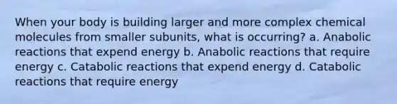 When your body is building larger and more complex chemical molecules from smaller subunits, what is occurring? a. Anabolic reactions that expend energy b. Anabolic reactions that require energy c. Catabolic reactions that expend energy d. Catabolic reactions that require energy