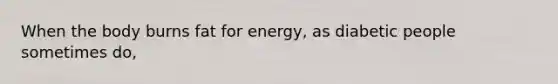 When the body burns fat for energy, as diabetic people sometimes do,