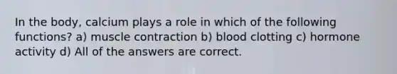 In the body, calcium plays a role in which of the following functions? a) muscle contraction b) blood clotting c) hormone activity d) All of the answers are correct.