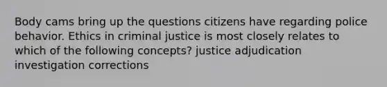 Body cams bring up the questions citizens have regarding police behavior. Ethics in criminal justice is most closely relates to which of the following concepts? justice adjudication investigation corrections