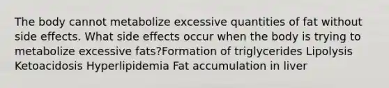 The body cannot metabolize excessive quantities of fat without side effects. What side effects occur when the body is trying to metabolize excessive fats?Formation of triglycerides Lipolysis Ketoacidosis Hyperlipidemia Fat accumulation in liver