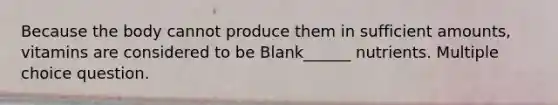 Because the body cannot produce them in sufficient amounts, vitamins are considered to be Blank______ nutrients. Multiple choice question.