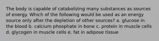 The body is capable of catabolizing many substances as sources of energy. Which of the following would be used as an energy source only after the depletion of other sources? a. glucose in the blood b. calcium phosphate in bone c. protein in muscle cells d. glycogen in muscle cells e. fat in adipose tissue