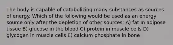 The body is capable of catabolizing many substances as sources of energy. Which of the following would be used as an energy source only after the depletion of other sources: A) fat in adipose tissue B) glucose in the blood C) protein in muscle cells D) glycogen in muscle cells E) calcium phosphate in bone