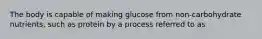 The body is capable of making glucose from non-carbohydrate nutrients, such as protein by a process referred to as