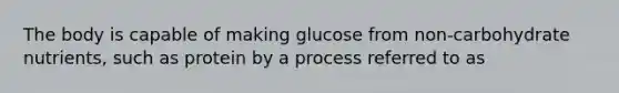 The body is capable of making glucose from non-carbohydrate nutrients, such as protein by a process referred to as