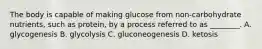 The body is capable of making glucose from non-carbohydrate nutrients, such as protein, by a process referred to as ________. A. glycogenesis B. glycolysis C. gluconeogenesis D. ketosis