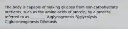 The body is capable of making glucose from non-carbohydrate nutrients, such as the amino acids of protein, by a process referred to as ________. A)glycogenesis B)glycolysis C)gluconeogenesis D)ketosis