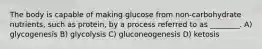 The body is capable of making glucose from non-carbohydrate nutrients, such as protein, by a process referred to as ________. A) glycogenesis B) glycolysis C) gluconeogenesis D) ketosis