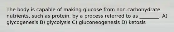 The body is capable of making glucose from non-carbohydrate nutrients, such as protein, by a process referred to as ________. A) glycogenesis B) glycolysis C) gluconeogenesis D) ketosis