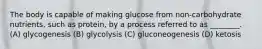 The body is capable of making glucose from non-carbohydrate nutrients, such as protein, by a process referred to as ________. (A) glycogenesis (B) glycolysis (C) gluconeogenesis (D) ketosis