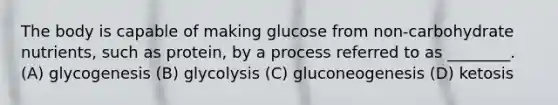 The body is capable of making glucose from non-carbohydrate nutrients, such as protein, by a process referred to as ________. (A) glycogenesis (B) glycolysis (C) gluconeogenesis (D) ketosis