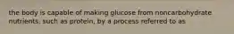 the body is capable of making glucose from noncarbohydrate nutrients, such as protein, by a process referred to as