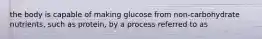 the body is capable of making glucose from non-carbohydrate nutrients, such as protein, by a process referred to as