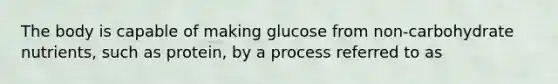 The body is capable of making glucose from non-carbohydrate nutrients, such as protein, by a process referred to as