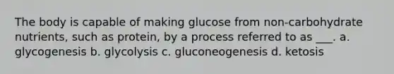 The body is capable of making glucose from non-carbohydrate nutrients, such as protein, by a process referred to as ___. a. glycogenesis b. glycolysis c. gluconeogenesis d. ketosis