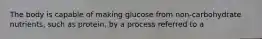 The body is capable of making glucose from non-carbohydrate nutrients, such as protein, by a process referred to a