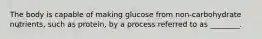 The body is capable of making glucose from non-carbohydrate nutrients, such as protein, by a process referred to as ________.