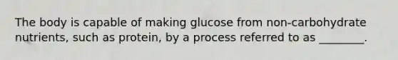 The body is capable of making glucose from non-carbohydrate nutrients, such as protein, by a process referred to as ________.