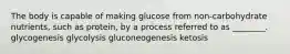 The body is capable of making glucose from non-carbohydrate nutrients, such as protein, by a process referred to as ________. glycogenesis glycolysis gluconeogenesis ketosis