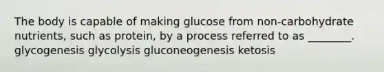 The body is capable of making glucose from non-carbohydrate nutrients, such as protein, by a process referred to as ________. glycogenesis glycolysis gluconeogenesis ketosis