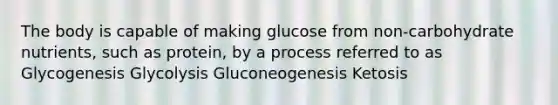 The body is capable of making glucose from non-carbohydrate nutrients, such as protein, by a process referred to as Glycogenesis Glycolysis Gluconeogenesis Ketosis