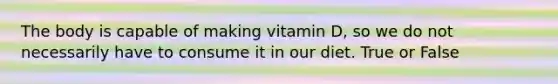 The body is capable of making vitamin D, so we do not necessarily have to consume it in our diet. True or False