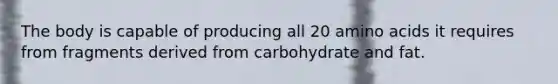 The body is capable of producing all 20 amino acids it requires from fragments derived from carbohydrate and fat.