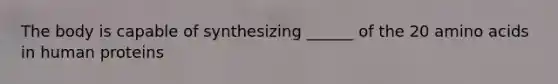 The body is capable of synthesizing ______ of the 20 amino acids in human proteins