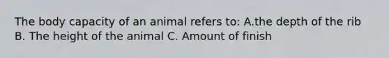 The body capacity of an animal refers to: A.the depth of the rib B. The height of the animal C. Amount of finish