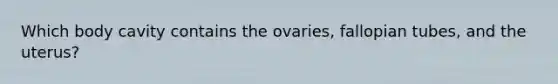 Which body cavity contains the ovaries, fallopian tubes, and the uterus?