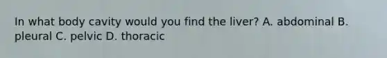 In what body cavity would you find the liver? A. abdominal B. pleural C. pelvic D. thoracic