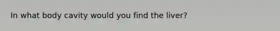 In what body cavity would you find the liver?