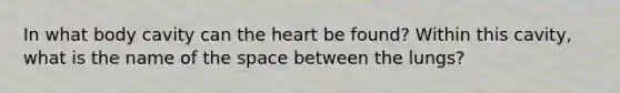 In what body cavity can the heart be found? Within this cavity, what is the name of the space between the lungs?