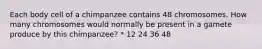 Each body cell of a chimpanzee contains 48 chromosomes. How many chromosomes would normally be present in a gamete produce by this chimpanzee? * 12 24 36 48