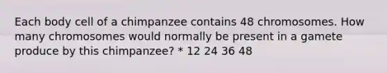 Each body cell of a chimpanzee contains 48 chromosomes. How many chromosomes would normally be present in a gamete produce by this chimpanzee? * 12 24 36 48