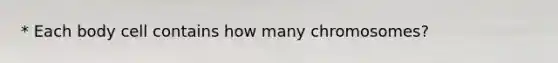 * Each body cell contains how many chromosomes?