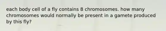 each body cell of a fly contains 8 chromosomes. how many chromosomes would normally be present in a gamete produced by this fly?