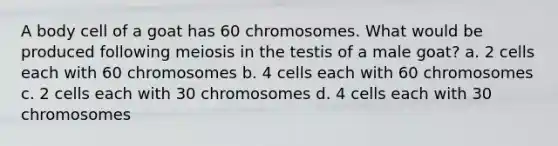 A body cell of a goat has 60 chromosomes. What would be produced following meiosis in the testis of a male goat? a. 2 cells each with 60 chromosomes b. 4 cells each with 60 chromosomes c. 2 cells each with 30 chromosomes d. 4 cells each with 30 chromosomes