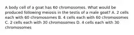 A body cell of a goat has 60 chromosomes. What would be produced following meiosis in the testis of a male goat? A. 2 cells each with 60 chromosomes B. 4 cells each with 60 chromosomes C. 2 cells each with 30 chromosomes D. 4 cells each with 30 chromosomes